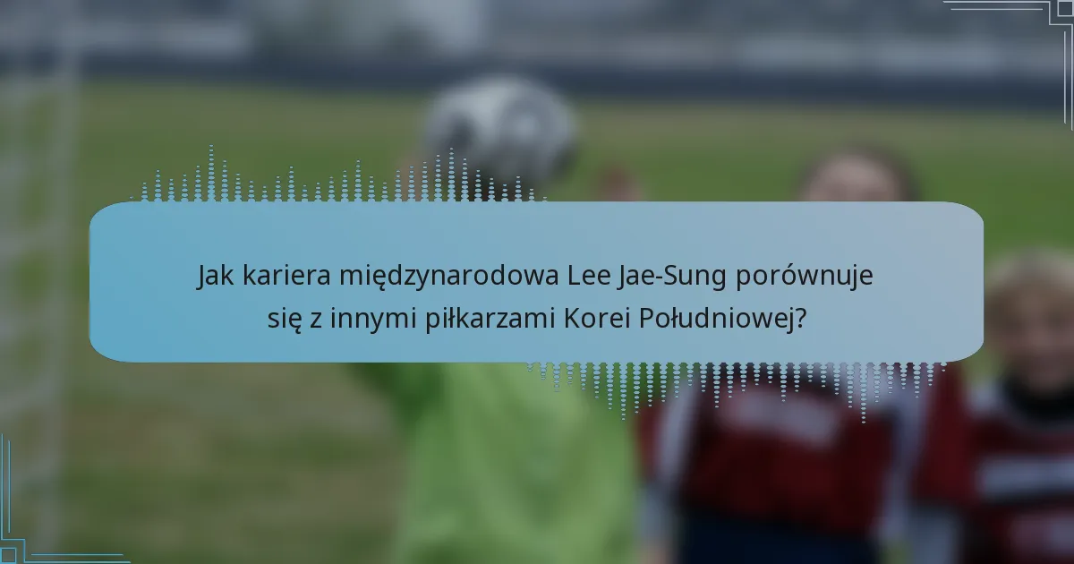 Jak kariera międzynarodowa Lee Jae-Sung porównuje się z innymi piłkarzami Korei Południowej?