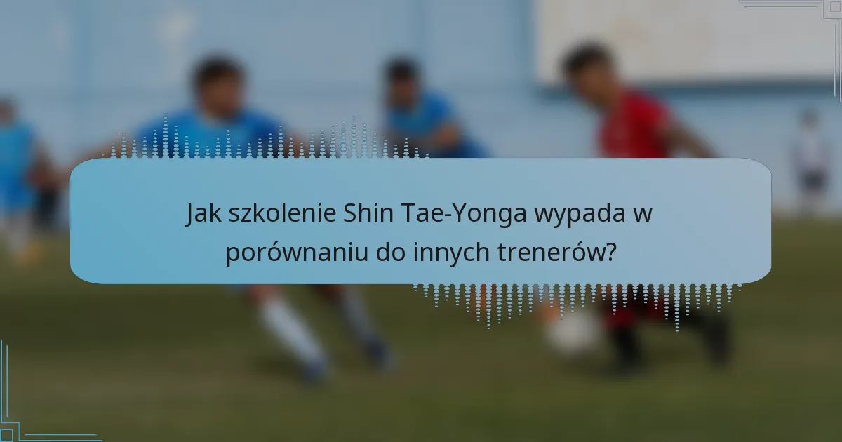 Jak szkolenie Shin Tae-Yonga wypada w porównaniu do innych trenerów?