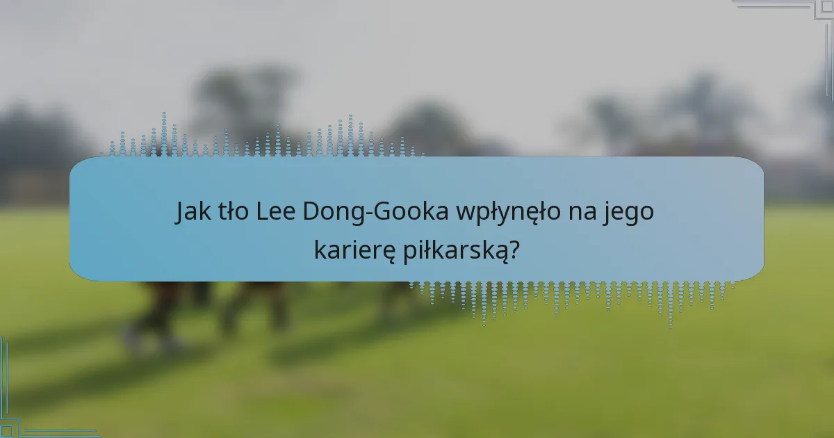 Jak tło Lee Dong-Gooka wpłynęło na jego karierę piłkarską?