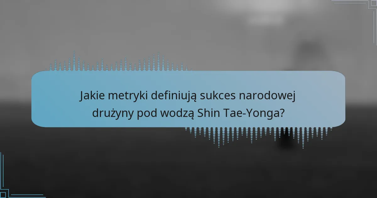 Jakie metryki definiują sukces narodowej drużyny pod wodzą Shin Tae-Yonga?