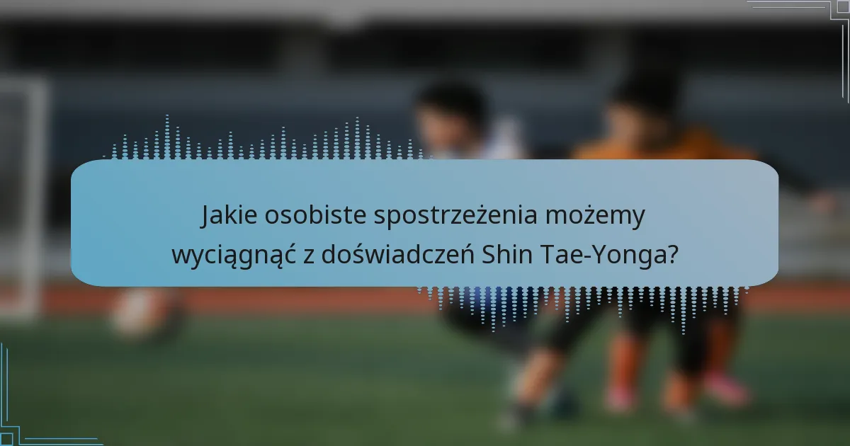 Jakie osobiste spostrzeżenia możemy wyciągnąć z doświadczeń Shin Tae-Yonga?